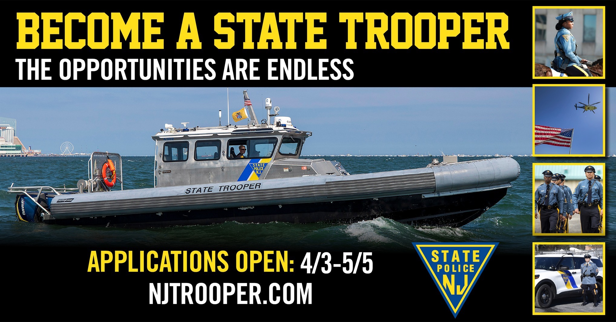 Applications are being considered for becoming a New Jersey State Trooper. New Jersey State Police Recruiting Make Protecting New Jersey Your Career From community policing to homeland security, from aviation to marine law enforcement, from forensics to communications, we've got a specialty area that's sure to suit your unique skills and interests.